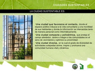 Una ciudad que favorezca el contacto, donde el
espacio público induzca a la vida comunitaria y a la movilidad
de sus habitantes y donde la información se intercambie tanto
de manera personal como informáticamente.
Una ciudad compacta y policéntrica, que proteja el
campo alrededor, centre e integre a las comunidades en el
seno de vecindarios y optimice su proximidad.
Una ciudad diversa, en la cual el grado de diversidad de
actividades solapadas anime, inspire y promueva una
comunidad humana vital y dinámica.
CIUDADES SUSTENTABLES
LA CIUDAD SUSTENTABLE ES:
 