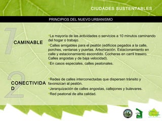 PRINCIPIOS DEL NUEVO URBANISMO
CIUDADES SUSTENTABLES
CAMINABLE
La mayoría de las actividades o servicios a 10 minutos caminando
del hogar o trabajo.
Calles amigables para el peatón (edificios pegados a la calle,
porches, ventanas y puertas. Arborización. Estacionamiento en
calle y estacionamiento escondido. Cocheras en carril trasero.
Calles angostas y de baja velocidad).
En casos especiales, calles peatonales.
CONECTIVIDA
D
Redes de calles interconectadas que dispersen tránsito y
favorezcan al peatón.
Jerarquización de calles angostas, callejones y bulevares.
Red peatonal de alta calidad.
 
