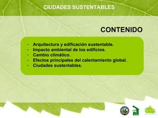 CIUDADES SUSTENTABLES
CONTENIDO
- Arquitectura y edificación sustentable.
- Impacto ambiental de los edificios.
- Cambio climático.
- Efectos principales del calentamiento global.
- Ciudades sustentables.
 