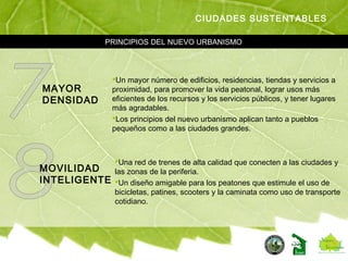 PRINCIPIOS DEL NUEVO URBANISMO
CIUDADES SUSTENTABLES
MAYOR
DENSIDAD
Un mayor número de edificios, residencias, tiendas y servicios a
proximidad, para promover la vida peatonal, lograr usos más
eficientes de los recursos y los servicios públicos, y tener lugares
más agradables.
Los principios del nuevo urbanismo aplican tanto a pueblos
pequeños como a las ciudades grandes.
MOVILIDAD
INTELIGENTE
Una red de trenes de alta calidad que conecten a las ciudades y
las zonas de la periferia.
Un diseño amigable para los peatones que estimule el uso de
bicicletas, patines, scooters y la caminata como uso de transporte
cotidiano.
 
