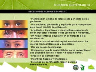 Planificación urbana de largo plazo por parte de los
gobiernos.
Una sociedad preparada y equipada para comprender
este nuevo modelo de actuación.
Arquitectos, ingenieros y constructores capaces de
crear productos sociales útiles (edificios Y ciudades).
Un nuevo enfoque educativo en el mercado de la
construcción.
Combinar los valores del capital económico con los
valores medioambientales y ecológicos.
Uso de nuevas tecnologías.
Comprender que la sostenibilidad se ha convertido en
una prioridad política, social y medioambiental.
Creación de normatividad.
Incentivos fiscales y financieros.
Sistemas de Certificación Green Building
Internacionales.
NECESIDADES ACTUALES EN MEXICO
CIUDADES SUSTENTABLES
 