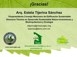 ¡Gracias!
Bioarquitectura y ecología s.a. de c.v.
Arq. Estela Tijerina Sánchez
etijerina@mexicogbc.org
baemex@terra.com.mx
www.baemex.co
m
www.mexicogbc.org
Vicepresidenta Consejo Mexicano de Edificación Sustentable
Directora Técnica en Desarrollo Sustentable Natura Inversiones y
BioArquitectura y Ecología
 