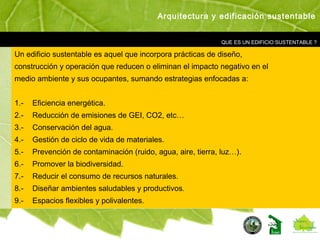 QUE ES UN EDIFICIO SUSTENTABLE ?
Un edificio sustentable es aquel que incorpora prácticas de diseño,
construcción y operación que reducen o eliminan el impacto negativo en el
medio ambiente y sus ocupantes, sumando estrategias enfocadas a:
1.- Eficiencia energética.
2.- Reducción de emisiones de GEI, CO2, etc…
3.- Conservación del agua.
4.- Gestión de ciclo de vida de materiales.
5.- Prevención de contaminación (ruido, agua, aire, tierra, luz…).
6.- Promover la biodiversidad.
7.- Reducir el consumo de recursos naturales.
8.- Diseñar ambientes saludables y productivos.
9.- Espacios flexibles y polivalentes.
Arquitectura y edificación sustentable
 