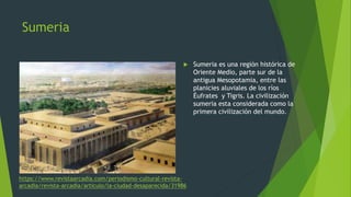 Sumeria
 Sumeria es una región histórica de
Oriente Medio, parte sur de la
antigua Mesopotamia, entre las
planicies aluviales de los ríos
Éufrates y Tigris. La civilización
sumeria esta considerada como la
primera civilización del mundo.
https://www.revistaarcadia.com/periodismo-cultural-revista-
arcadia/revista-arcadia/articulo/la-ciudad-desaparecida/31986
 