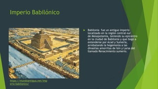 Imperio Babilónico
 Babilonia fue un antiguo imperio
localizado en la región central-sur
de Mesopotamia, teniendo su epicentro
en la ciudad de Babilonia y que llegó a
extenderse por Acad y Sumeria,
arrebatando la hegemonía a las
dinastías amorritas de Isín y Larsa del
llamado Renacimiento sumerio.
https://mundoantiguo.net/imp
erio-babilonico/
 