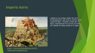 Imperio Asirio
Asiria es una antigua región del norte
de Mesopotamia, que toma su nombre de la
ciudad de Aššur, fundada a orillas del río
Tigris, originalmente era una de una serie
de ciudades de habla acadia en la región.
https://www.elcohetealaluna.com/la
-loteria-de-comodoro-py/
 