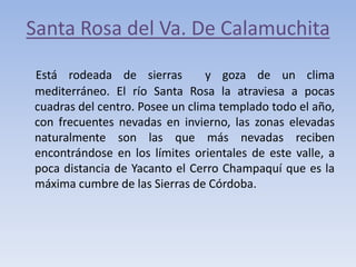 Santa Rosa del Va. De Calamuchita
Está rodeada de sierras
y goza de un clima
mediterráneo. El río Santa Rosa la atraviesa a pocas
cuadras del centro. Posee un clima templado todo el año,
con frecuentes nevadas en invierno, las zonas elevadas
naturalmente son las que más nevadas reciben
encontrándose en los límites orientales de este valle, a
poca distancia de Yacanto el Cerro Champaquí que es la
máxima cumbre de las Sierras de Córdoba.

 