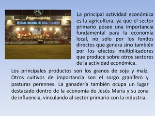 La principal actividad económica
es la agricultura, ya que el sector
primario posee una importancia
fundamental para la economía
local, no sólo por los fondos
directos que genera sino también
por los efectos multiplicadores
que produce sobre otros sectores
de la actividad económica.
Los principales productos son los granos de soja y maíz.
Otros cultivos de importancia son el sorgo granífero y
pasturas perennes. La ganadería también ocupa un lugar
destacado dentro de la economía de Jesús María y su zona
de influencia, vinculando al sector primario con la industria.

 