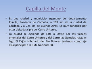 Capilla del Monte
• Es una ciudad y municipio argentino del departamento
Punilla, Provincia de Córdoba, a 109 km de la ciudad de
Córdoba y a 725 km de Buenos Aires. Es muy conocida por
estar ubicada al pie del Cerro Uritorco.
• La ciudad se extiende de Este a Oeste por los faldeos
orientales del Cerro Uritorco y del Cerro las Gemelas hasta el
lago El Cajón tributario del Río Dolores teniendo como eje
axial principal a la Ruta Nacional 38.

 
