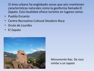 •
•
•
•

El área urbana ha englobado zonas que aún mantienen
características naturales como la geoforma llamada El
Zapato. Esta localidad ofrece turismo en lugares como:
Pueblo Encanto
Centro Recreativo Cultural Deodoro Roca
Gruta de Lourdes
El Zapato

Monumento Nac. De roca
similar a un zapato

 