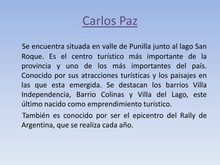 Carlos Paz
Se encuentra situada en valle de Punilla junto al lago San
Roque. Es el centro turístico más importante de la
provincia y uno de los más importantes del país.
Conocido por sus atracciones turísticas y los paisajes en
las que esta emergida. Se destacan los barrios Villa
Independencia, Barrio Colinas y Villa del Lago, este
último nacido como emprendimiento turístico.
También es conocido por ser el epicentro del Rally de
Argentina, que se realiza cada año.

 