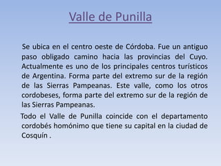 Valle de Punilla
Se ubica en el centro oeste de Córdoba. Fue un antiguo
paso obligado camino hacia las provincias del Cuyo.
Actualmente es uno de los principales centros turísticos
de Argentina. Forma parte del extremo sur de la región
de las Sierras Pampeanas. Este valle, como los otros
cordobeses, forma parte del extremo sur de la región de
las Sierras Pampeanas.
Todo el Valle de Punilla coincide con el departamento
cordobés homónimo que tiene su capital en la ciudad de
Cosquín .

 