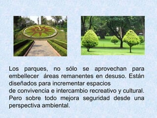 Los parques, no sólo se aprovechan para 
embellecer áreas remanentes en desuso. Están 
diseñados para incrementar espacios 
de convivencia e intercambio recreativo y cultural. 
Pero sobre todo mejora seguridad desde una 
perspectiva ambiental. 

