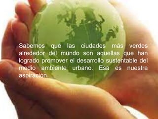 Sabemos que las ciudades más verdes 
alrededor del mundo son aquellas que han 
logrado promover el desarrollo sustentable del 
medio ambiente urbano. Esa es nuestra 
aspiración. 
 