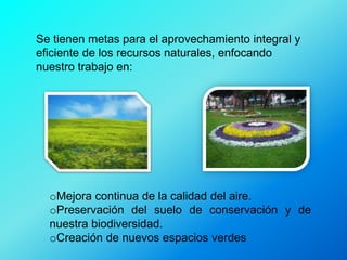Se tienen metas para el aprovechamiento integral y 
eficiente de los recursos naturales, enfocando 
nuestro trabajo en: 
oMejora continua de la calidad del aire. 
oPreservación del suelo de conservación y de 
nuestra biodiversidad. 
oCreación de nuevos espacios verdes 
 
