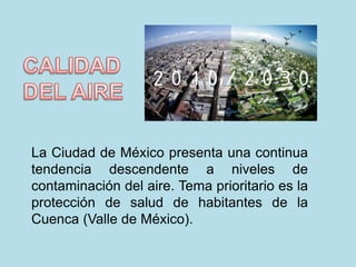 La Ciudad de México presenta una continua 
tendencia descendente a niveles de 
contaminación del aire. Tema prioritario es la 
protección de salud de habitantes de la 
Cuenca (Valle de México). 
 