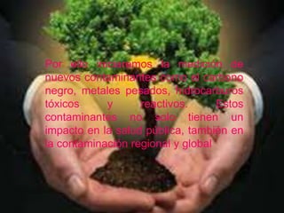 Por ello iniciaremos la medición de 
nuevos contaminantes como el carbono 
negro, metales pesados, hidrocarburos 
tóxicos y reactivos. Estos 
contaminantes no solo tienen un 
impacto en la salud pública, también en 
la contaminación regional y global 
 