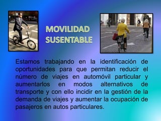 Estamos trabajando en la identificación de 
oportunidades para que permitan reducir el 
número de viajes en automóvil particular y 
aumentarlos en modos alternativos de 
transporte y con ello incidir en la gestión de la 
demanda de viajes y aumentar la ocupación de 
pasajeros en autos particulares. 
 