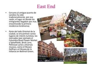 East End
• Cercano al antiguo puerto de
Londres ha sido
tradicionalmente, por esa
razón, el lugar en donde los
inmigrantes llegaban por mar,
encontrando la primera
residencia londinense.
• Parte del lado Oriental de la
ciudad, se encuentran varios
lugares de interés turístico, los
mercados (por ejemplo el
Columbia Road Flower Market
y Spitalfields, Brick Lane,
Petticoat Lane) y diversos
museos, como el Museo
Geffrye y el Museo de la
Infancia en Bethnal Green.
 