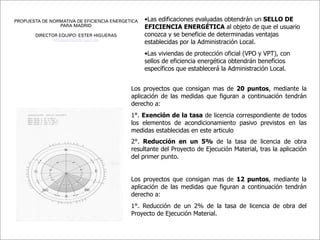 PROPUESTA DE NORMATIVA DE EFICIENCIA ENERGETICA   •Las edificaciones evaluadas obtendrán un SELLO DE
                PARA MADRID                       EFICIENCIA ENERGÉTICA al objeto de que el usuario
        DIRECTOR EQUIPO: ESTER HIGUERAS           conozca y se beneficie de determinadas ventajas
               ehiguera@aq.upm.es
                                                  establecidas por la Administración Local.
                                                  •Las viviendas de protección oficial (VPO y VPT), con
                                                  sellos de eficiencia energética obtendrán beneficios
                                                  específicos que establecerá la Administración Local.


                                            Los proyectos que consigan mas de 20 puntos, mediante la
                                            aplicación de las medidas que figuran a continuación tendrán
                                            derecho a:
                                            1°. Exención de la tasa de licencia correspondiente de todos
                                            los elementos de acondicionamiento pasivo previstos en las
                                            medidas establecidas en este articulo
                                            2°. Reducción en un 5% de la tasa de licencia de obra
                                            resultante del Proyecto de Ejecución Material, tras la aplicación
                                            del primer punto.


                                            Los proyectos que consigan mas de 12 puntos, mediante la
                                            aplicación de las medidas que figuran a continuación tendrán
                                            derecho a:
                                            1°. Reducción de un 2% de la tasa de licencia de obra del
                                            Proyecto de Ejecución Material.
 