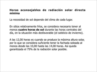 Horas aconsejables de radiación solar directa
mínima

La necesidad de sol depende del clima de cada lugar.

En sitios relativamente fríos, se considera necesario tener al
menos cuatro horas de sol durante las horas centrales del
día, en la situación más desfavorable (el solsticio de invierno).

A las 12,00 horas es cuando se produce la máxima altura solar,
por lo que se considera suficiente tener la fachada soleada al
menos desde las 10,00 hasta las 14,00 horas. Asi queda
garantizada el 75% de la radiación solar posible.
 