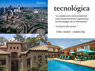 “La ciudad como ente productivo
cuyo funcionamiento lo garantizan
las tecnologías de la información”
tecnológica
Ciber ciudad / ciudad chip
Hong Kong
Los Ángeles
Tokio
Tokio
Deconstrucción
Houston
Houston
“La lejanía del centro…”
 