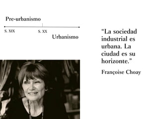 Françoise Choay
Pre-urbanismo
Urbanismo
S. XIX S. XX “La sociedad
industrial es
urbana. La
ciudad es su
horizonte.”
 