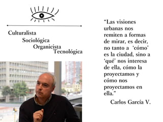 Carlos García V.
“Las visiones
urbanas nos
remiten a formas
de mirar, es decir,
no tanto a ‘cómo’
es la ciudad, sino a
‘qué’ nos interesa
de ella, cómo la
proyectamos y
cómo nos
proyectamos en
ella.”
Culturalista
Sociológica
Organicista
Tecnológica
 