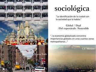 “La identificación de la ciudad con
la sociedad que la habita.”
sociológica
Global / Dual
/Del espectáculo /Sostenible
“..la economía globalizada concentra
importancias globales en unas cuantas zonas
metropolitanas...”
Hong Kong
Los Ángeles
Nueva York
Cd. México
 