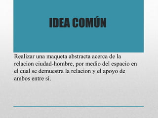 Realizar una maqueta abstracta acerca de la
relacion ciudad-hombre, por medio del espacio en
el cual se demuestra la relacion y el apoyo de
ambos entre si.
IDEA COMÚN
 