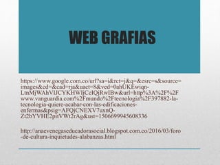 https://www.google.com.co/url?sa=i&rct=j&q=&esrc=s&source=
images&cd=&cad=rja&uact=8&ved=0ahUKEwiqn-
LtnMjWAhVIJCYKHWIjCcIQjRwIBw&url=http%3A%2F%2F
www.vanguardia.com%2Fmundo%2Ftecnologia%2F397882-la-
tecnologia-quiere-acabar-con-las-edificaciones-
enfermas&psig=AFQjCNEXV7uxnQ-
Zt2bYVHE2pitVWt2rAg&ust=1506699945608336
http://anaevenegaseducadorasocial.blogspot.com.co/2016/03/foro
-de-cultura-inquietudes-alabanzas.html
WEB GRAFIAS
 