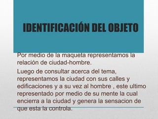 IDENTIFICACIÓN DEL OBJETO
Por medio de la maqueta representamos la
relación de ciudad-hombre.
Luego de consultar acerca del tema,
representamos la ciudad con sus calles y
edificaciones y a su vez al hombre , este ultimo
representado por medio de su mente la cual
encierra a la ciudad y genera la sensacion de
que esta la controla.
 