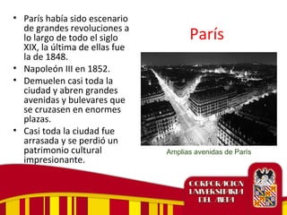 París
• París había sido escenario
de grandes revoluciones a
lo largo de todo el siglo
XIX, la última de ellas fue
la de 1848.
• Napoleón III en 1852.
• Demuelen casi toda la
ciudad y abren grandes
avenidas y bulevares que
se cruzasen en enormes
plazas.
• Casi toda la ciudad fue
arrasada y se perdió un
patrimonio cultural
impresionante.
Amplias avenidas de París
 