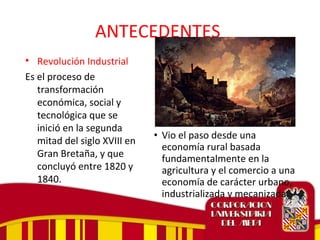 ANTECEDENTES
• Revolución Industrial
Es el proceso de
transformación
económica, social y
tecnológica que se
inició en la segunda
mitad del siglo XVIII en
Gran Bretaña, y que
concluyó entre 1820 y
1840.
• Vio el paso desde una
economía rural basada
fundamentalmente en la
agricultura y el comercio a una
economía de carácter urbano,
industrializada y mecanizada.
 