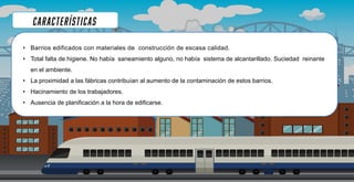 • Barrios edificados con materiales de construcción de escasa calidad.
• Total falta de higiene. No había saneamiento alguno, no había sistema de alcantarillado. Suciedad reinante
en el ambiente.
• La proximidad a las fábricas contribuían al aumento de la contaminación de estos barrios.
• Hacinamiento de los trabajadores.
• Ausencia de planificación a la hora de edificarse.
 