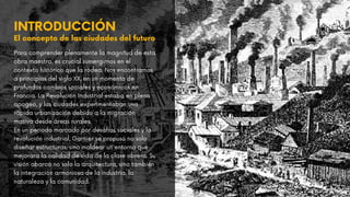 INTRODUCCIÓN
El concepto de las ciudades del futuro
Para comprender plenamente la magnitud de esta
obra maestra, es crucial sumergirnos en el
contexto histórico que la rodea. Nos encontramos
a principios del siglo XX, en un momento de
profundos cambios sociales y económicos en
Francia. La Revolución Industrial estaba en pleno
apogeo, y las ciudades experimentaban una
rápida urbanización debido a la migración
masiva desde áreas rurales.
En un periodo marcado por desafíos sociales y la
revolución industrial, Garnier se propuso no solo
diseñar estructuras, sino moldear un entorno que
mejorara la calidad de vida de la clase obrera. Su
visión abarcó no solo la arquitectura, sino también
la integración armoniosa de la industria, la
naturaleza y la comunidad.
 