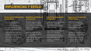 INFLUENCIAS Y ESTILO
Movimientos Urbanísticos
y Socialistas:
Arquitectura Moderna
y Funcional
Visión de Comunidad
Integrada:
Armonía entre Industria
y Naturaleza:
Influencia: Garnier fue
influenciado por los
movimientos urbanísticos
contemporáneos y las ideas
socialistas de equidad social.
Importancia: Esta inspiración
impulsó su enfoque integral,
abordando no solo la
arquitectura, sino también los
desafíos sociales de la
Revolución Industrial.
Influencia: Adoptó principios
de la arquitectura moderna,
priorizando la funcionalidad y
eficiencia sobre estilos
tradicionales.
Importancia: Esta elección
marcó una ruptura audaz con
las convenciones
arquitectónicas de la época,
destacando una visión
vanguardista.
Influencia: La visión de Garnier
de integrar vida y trabajo
reflejó influencias de ideales
utópicos urbanos.
Importancia: Esta perspectiva
influyó en la disposición
espacial, promoviendo la
proximidad entre viviendas y
áreas industriales para
fortalecer la cohesión
comunitaria.
Influencia: Inspirado por
movimientos que abogaban
por un equilibrio entre
industrialización y entorno
natural.
Importancia: La armonización
de elementos industriales y
naturales en el diseño
demostró la preocupación
pionera de Garnier por la
sostenibilidad ambiental.
 