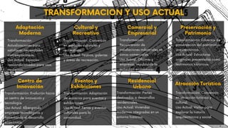 Adaptación
Moderna
Transformación:
Actualizaciones para
satisfacer necesidades
contemporáneas.
Uso Actual: Espacios
reacondicionados para usos
modernos.
Centro de
Innovación
Transformación: Evolución hacia
un centro de innovación y
tecnología.
Uso Actual: Albergando
empresas tecnológicas y
fomentando el desarrollo
económico.
Cultural y
Recreativo
Transformación: Conversión
en espacios culturales y
recreativos.
Uso Actual: Teatros, galerías
y áreas de recreación.
Eventos y
Exhibiciones
Transformación: Adaptación
de espacios para eventos y
exhibiciones.
Uso Actual: Ferias y eventos
culturales para la
comunidad.
Comercial y
Empresarial
Transformación:
Reconversión de
instalaciones industriales en
zonas comerciales.
Uso Actual: Oficinas y
empresas, impulsando la
actividad económica.
Residencial
Urbano
Transformación: Partes
destinadas a desarrollos
residenciales.
Uso Actual: Viviendas
modernas integradas en un
entorno histórico.
Preservación y
Patrimonio
Transformación: Esfuerzos de
preservación del patrimonio
arquitectónico.
Uso Actual: Estructuras
originales preservadas como
testimonios históricos.
Atracción Turística
Transformación: Conversión
en atracción turística y
cultural.
Uso Actual: Visitas para
explorar la historia
arquitectónica y social.
TRANSFORMACION Y USO ACTUAL
 