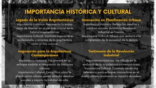 IMPORTANCIA HISTÓRICA Y CULTURAL
Importancia Histórica: Representa la audaz
visión de Garnier en un período crucial de la
historia arquitectónica.
Importancia Cultural: Continúa inspirando a
profesionales y amantes de la arquitectura
como un hito icónico.
Legado de la Visión Arquitectónica
Importancia Histórica: Refleja los desafíos y
cambios sociales durante la Revolución
Industrial en Francia.
Importancia Cultural: Ofrece una ventana a la
comprensión de la sociedad de la época.
Innovación en Planificación Urbana
Inspiración para la Arquitectura
Contemporánea
Importancia Histórica: Fue pionera en su
enfoque modular e integración de funciones
urbanas.
Importancia Cultural: Ejemplifica cómo la
planificación urbana puede abordar desafíos
sociales y mejorar la calidad de vida.
Testimonio de la Revolución
Industrial
Importancia Histórica: Ha influido en la
evolución de la arquitectura contemporánea.
Importancia Cultural: Continúa siendo una
referencia para enfoques innovadores en el
diseño urbano, mostrando su impacto duradero.
 