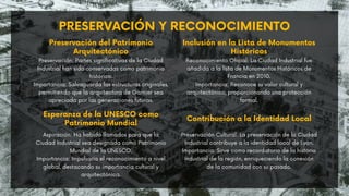 PRESERVACIÓN Y RECONOCIMIENTO
Preservación: Partes significativas de la Ciudad
Industrial han sido conservadas como patrimonio
histórico.
Importancia: Salvaguarda las estructuras originales,
permitiendo que la arquitectura de Garnier sea
apreciada por las generaciones futuras.
Preservación del Patrimonio
Arquitectónico
Reconocimiento Oficial: La Ciudad Industrial fue
añadida a la lista de Monumentos Históricos de
Francia en 2010.
Importancia: Reconoce su valor cultural y
arquitectónico, proporcionando una protección
formal.
Inclusión en la Lista de Monumentos
Históricos
Esperanza de la UNESCO como
Patrimonio Mundial
Aspiración: Ha habido llamados para que la
Ciudad Industrial sea designada como Patrimonio
Mundial de la UNESCO.
Importancia: Impulsaría el reconocimiento a nivel
global, destacando su importancia cultural y
arquitectónica.
Contribución a la Identidad Local
Preservación Cultural: La preservación de la Ciudad
Industrial contribuye a la identidad local de Lyon.
Importancia: Sirve como recordatorio de la historia
industrial de la región, enriqueciendo la conexión
de la comunidad con su pasado.
 
