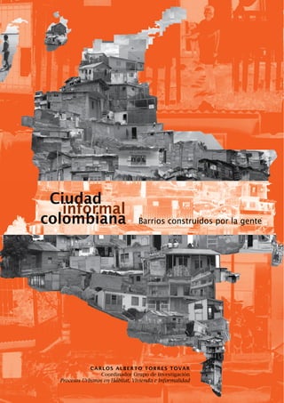 Ciudad
   informal
colombiana                       Barrios construidos por la gente




              Carlos alberto torres tovar
                  Coordinador Grupo de investigación
  Procesos Urbanos en Hábitat, Vivienda e Informalidad
 