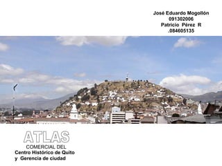 ATLAS COMERCIAL DEL Centro Histórico de Quito y  Gerencia de ciudad José Eduardo Mogollón 091302006 Patricio  Pérez  R .084605135 