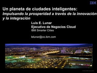 Un planeta de ciudades inteligentes:
Impulsando la prosperidad a través de la innovación
y la integración
               Luis E. Lunar
               Ejecutivo de Negocios Cloud
               IBM Smarter Cities

               lelunar@co.ibm.com




                                             © 2012 IBM Corporation
 