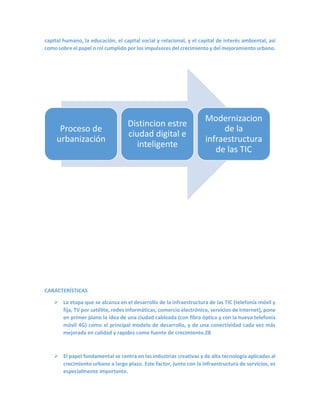 capital humano, la educación, el capital social y relacional, y el capital de interés ambiental, así como sobre el papel o rol cumplido por los impulsores del crecimiento y del mejoramiento urbano. 
CARACTERÍSTICAS 
 La etapa que se alcanza en el desarrollo de la infraestructura de las TIC (telefonía móvil y fija, TV por satélite, redes informáticas, comercio electrónico, servicios de Internet), pone en primer plano la idea de una ciudad cableada (con fibra óptica y con la nueva telefonía móvil 4G) como el principal modelo de desarrollo, y de una conectividad cada vez más mejorada en calidad y rapidez como fuente de crecimiento.28 
 El papel fundamental se centra en las industrias creativas y de alta tecnología aplicadas al crecimiento urbano a largo plazo. Este factor, junto con la infraestructura de servicios, es especialmente importante. 
Proceso de urbanización 
Distincion estre ciudad digital e inteligente 
Modernizacion de la infraestructura de las TIC  