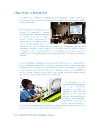 ORIENTACIÓN ESTRATÉGICA 
 La Unión Europea en particular, ha dedicado esfuerzos importantes a la elaboración de una estrategia para lograr un crecimiento urbano con un sentido “inteligente” para sus ciudades 
metropolitanas.34 29 
 'The Intelligent Community Forum', por ejemplo, ha investigado y continúa investigando sobre los efectos locales de la revolución de las TICs en todo el mundo. La OCDE y Eurostat junto con el Manual de Oslo35 36 destacan como el motor de cambio a la innovación en los 
sectores de las TICs, y proporcionan un conjunto de herramientas para identificar indicadores coherentes, dando forma así a un marco sólido de análisis para los investigadores sobre innovación urbana. Y a nivel regional, se observa el papel de la infraestructura de comunicaciones como puente para futuros resultados económicos positivos.37 
 La disponibilidad y la calidad de la infraestructura de las TICs no es el único rasgo importante de una ciudad inteligente ni la única característica que ayuda a definir este concepto. Varias definiciones hacen hincapié en el papel del capital humano, la educación, y la capacidad económica para adquirir dispositivos electrónicos. Se ha demostrado, por ejemplo,38 39 40 que las tasas de crecimiento urbano más rápidos se han logrado en las ciudades que disponen de una fuerza laboral con mayor nivel educativo. 
 La innovación en las ciudades es impulsada también por los empresarios innovadores en cuanto a industrias y productos que requieren una mano de obra cada vez más cualificada, para así generar más comodidad y seguridad a los usuarios, con un menor consumo energético. Y 
no todas las ciudades tienen el mismo éxito en la inversión y en el capital humano, pero una fuerza laboral más educada y calificada es una base sólida. 
REDES DE SENSORES PARA LAS CIUDADES INTELIGENTES  