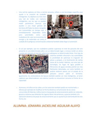 o Una red de captores sin hilos o red de sensores, refiere a una tecnología específica que 
ayuda a la creación de ciudades inteligentes. Su objetivo es el de crear una red de nodos con captores inteligentes, con los que se puedan medir parámetros diversos que ayuden a una mejor gestión del territorio.44 Todos los datos recogidos son transmitidos en tiempo real, e inmediatamente disponibles tanto para autoridades como para ciudadanos de a pie.Las economías de energía y de materiales así como el 
cuidado de la peligrosa contaminación ambiental también debe llegar al automóvil. 
o Es así por ejemplo, que los ciudadanos podrán supervisar el nivel de polución del aire presente en una determinada calle o en un determinado lugar, o incluso recibir un alerta cuando por ejemplo el nivel de radiaciones sobrepase un determinado límite. Este tipo de 
sistemas también ofrecerán a las autoridades la posibilidad de optimizar la irrigación de plazas y parques, o la iluminación de ciertas zonas de la ciudad. Además, con este tipo de tecnología, las fugas de agua potable o filtraciones de aguas servidas podrán ser más fácilmente detectadas, así como también se podrán elaborar planos con el estado de la polución sonora sobre el territorio. 
Igualmente, los contenedores de basura también podrán ser más inteligentes, al tener captores que desencadenen una alarma cuando se encuentren cercanos al límite de su capacidad. 
o Asimismo, el tráfico en las calles y en las autorutas también podrá ser monitoriado, a efectos por ejemplo de modificar en forma dinámica, la iluminación de las zonas concernidas.45 Además, tráfico local en búsqueda de estacionamiento podrá ser reducido, gracias a sistemas que detecten los lugares libres más próximos, y gracias también a la aplicación dinámica de peaje de estacionamiento que se ajustaría por demanda;46 de esta forma, los 
ALUMNA: JOMAIRA JACKELINE AGUILAR ALAYO 
