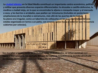 La ciudad islámica en la Edad Media constituyó un importante centro económico, político
y militar que presenta diversos espacios diferenciados: la alcazaba o castillo defensivo, la
medina o ciudad vieja, en la que se encontraba la aljama o mezquita mayor y el mercado
o zoco, y los barrios o arrabales, que podían ser intramuros (incluidos en posteriores
ampliaciones de la muralla) o extramuros, más allá de las puertas de la ciudad.
Su plano era irregular, como un laberinto de callejuelas en las que el prototipo de casa
estaba organizada en torno a un patio, con escasos vanos hacia el exterior (con frecuencia
cubiertos por celosías).
Sus murallas y torres, tanto en la ciudad como en la alcazaba, se solían construir con
tapial o mampostería. Un ejemplo del uso del tapial lo tenemos en la muralla almohade
de Cáceres (fotos superiores) o en la alcazaba de Almería .
 