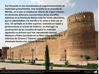 Era frecuente en los musulmanes el reaprovechamiento de
materiales preexistentes. Una muestra es la alcazaba de
Mérida, en la que se emplearon sillares de origen romano .
Un elemento defensivo característico de las murallas
islámicas en la Península Ibérica eran las torres albarranas,
que se adelantaban a la muralla y se unían a ésta con un
arco. Un ejemplo es la foto superior, realizada en tapial y
perteneciente al recinto de Paderne, en Portugal. La
construcción de las murallas de tapial se realizaba
siguiendo un proceso que han reproducido Samuel
Márquez y Pedro Gurriarán en su libro sobre las murallas
islámicas de Cáceres ("Cáceres: una punta de lanza
almohade frente a los reinos cristianos").
 