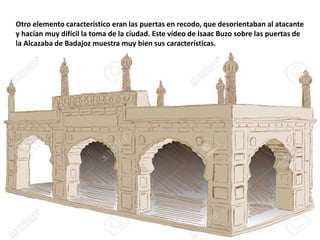 Otro elemento característico eran las puertas en recodo, que desorientaban al atacante
y hacían muy difícil la toma de la ciudad. Este vídeo de Isaac Buzo sobre las puertas de
la Alcazaba de Badajoz muestra muy bien sus características.
 