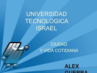 UNIVERSIDAD TECNOLOGICA ISRAEL CIUDAD  Y VIDA COTIDIANA ALEX GUERRA 